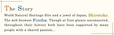 The Story / World Natural Heritage Site and a jewel of Japan, Shiretoko. The web browser Firefox. Though at first glance unconnected, throughout their history both have been supported by many people with a shared passion...