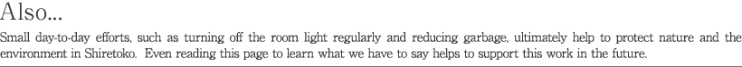 Also... Small day-to-day efforts, such as turning off the room light regularly and reducing garbage, ultimately help to protect nature and the environment in Shiretoko. Even reading this page to learn what we have to say helps to support this work in the future.