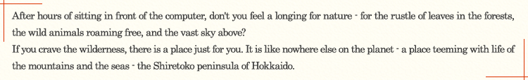 After hours of sitting in front of the computer, don't you feel a longing for nature - for the rustle of leaves in the forests, the wild animals roaming free, and the vast sky above? If you crave the wilderness, there is a place just for you. It is like nowhere else on the planet - a place teeming with life of the mountains and the seas - the Shiretoko peninsula of Hokkaido.