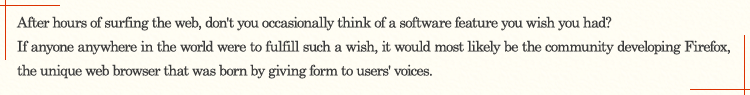 After hours of surfing the Web, don't you occasionally think of a software feature you wish you had? If anyone anywhere in the world were to fulfill such a wish, it would most likely be the community developing Firefox, the unique Web browser that was born by giving form to users' voices.