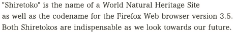 "Shiretoko" is the name of a World Natural Heritage Site as well as the codename for the Firefox Web browser version 3.5. Both Shiretokos are indispensable as we look towards our future.