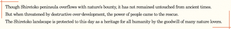 Though Shiretoko peninsula overflows with nature's bounty, it has not remained untouched from ancient times. But when threatened by destructive over-development, the power of people came to the rescue. The Shiretoko landscape is protected to this day as a heritage for all humanity by the goodwill of many nature lovers.