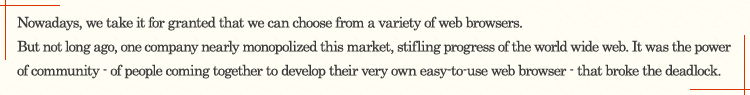 Nowadays, we take it for granted that we can choose from a variety of web browsers. But not long ago, one company nearly monopolized this market, stifling progress of the world wide web. It was the power of community - of people coming together to develop their very own easy-to-use web browser - that broke the deadlock.