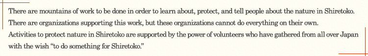 There are mountains of work to be done in order to learn about, protect, and tell people about the nature in Shiretoko. There are organizations supporting this work, but these organizations cannot do everything on their own. Activities to protect nature in Shiretoko are supported by the power of volunteers who have gathered from all over Japan with the wish "to do something for Shiretoko."
