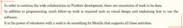 In order to continue the wide collaboration on Firefox's development, there are mountains of work to be done. In addition to programming, much follow-up work is required such as visual design and explaining how to use the software. It is the power of volunteers with a wish "to do something for Mozilla" that supports all these activities.