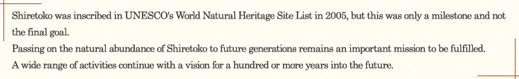 Shiretoko was inscribed in UNESCO's World Natural Heritage Site List in 2005, but this was only a milestone and not the final goal. Passing on the natural abundance of Shiretoko to future generations remains an important mission to be fulfilled. A wide range of activities continue with a vision for a hundred or more years into the future.
