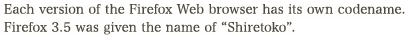 Each version of the Firefox Web browser has its own codename. Firefox 3.5 was given the name of "Shiretoko".