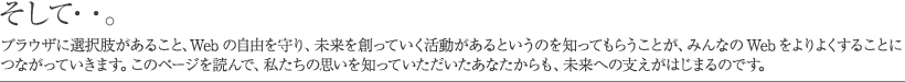 そして……。ブラウザに選択肢があること、Web の自由を守り、未来を創っていく活動があるというのを知ってもらうことが、みんなの Web をよりよくすることにつながっていきます。このページを読んで、私たちの思いを知っていただいたあなたからも、未来への支えがはじまるのです。