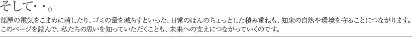 そして……。部屋の電気をこまめに消したり、ゴミの量を減らすといった、日常のほんのちょっとした積み重ねも、知床の自然や環境を守ることにつながります。このページを読んで、私たちの思いを知っていただくことも、未来への支えにつながっていくのです。