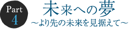 Part 4　未来への夢 ～より先の未来を見据えて～