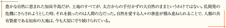 豊かな自然に恵まれた知床半島だが、土地のすべてが、太古からの手付かずの大自然のままというわけではない。乱開発の危機にさらされようとした時、それを救ったのは人間の力だった。自然を愛する人々の善意が積み重ねられることで、人類の共有資産である知床の大地は、今も大切に守り続けられている。