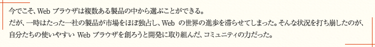 今でこそ、Web ブラウザは複数ある製品の中から選ぶことができる。だが、一時はたった一社の製品が市場をほぼ独占し、Web の世界の進歩を滞らせてしまった。そんな状況を打ち崩したのが、自分たちの使いやすい Web ブラウザを創ろうと開発に取り組んだ、コミュニティの力だった。