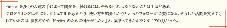 Firefox を多くの人達の手によって開発をし続けるには、やらなければならないことは山ほどある。プログラミング以外にも、ビジュアルを考えたり、使い方を紹介したりといったフォローが必要になる。そうした活動を支えてくれているのは、世界中から「Firefox のために何かがしたい」と、集まってきたボランティアの力だった