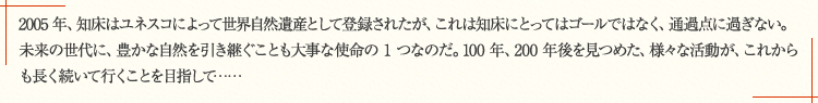 2005 年、知床はユネスコによって世界自然遺産として登録されたが、これは知床にとってはゴールではなく、通過点に過ぎない。未来の世代に、豊かな自然を引き継ぐことも大事な使命の 1 つなのだ。100 年、200 年後を見つめた、様々な活動が、これからも長く続いて行くことを目指して……