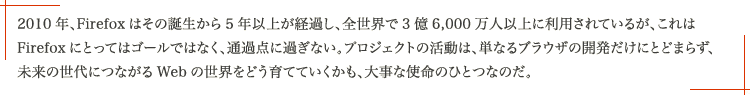 2010 年、Firefox はその誕生から 5 年以上が経過し、全世界で 3 億 6,000 万人以上に利用されているが、これは Firefox にとってはゴールではなく、通過点に過ぎない。プロジェクトの活動は、単なるブラウザの開発だけにとどまらず、未来の世代につながる Web の世界をどう育てていくかも、大事な使命のひとつなのだ。