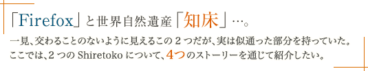 「Firefox」と世界自然遺産「知床」…。一見、交わることのないように見えるこの 2 つだが、実は似通った部分を持っていた。ここでは、2 つの Shiretoko について、4 つのストーリーを通じて紹介したい。